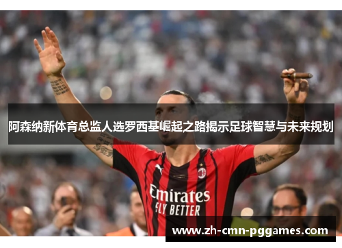 阿森纳新体育总监人选罗西基崛起之路揭示足球智慧与未来规划